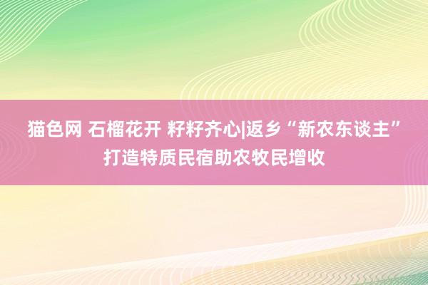 猫色网 石榴花开 籽籽齐心|返乡“新农东谈主”打造特质民宿助农牧民增收