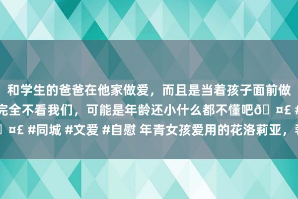 和学生的爸爸在他家做爱，而且是当着孩子面前做爱，太刺激了，孩子完全不看我们，可能是年龄还小什么都不懂吧🤣 #同城 #文爱 #自慰 年青女孩爱用的花洛莉亚，奢靡者说“忍不了”