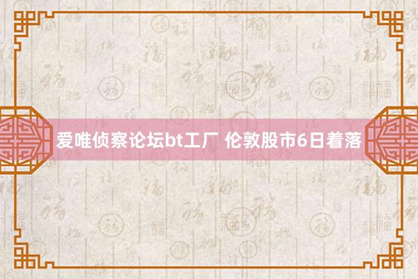 爱唯侦察论坛bt工厂 伦敦股市6日着落