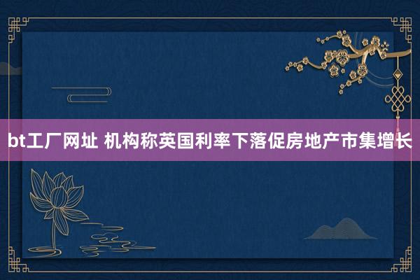 bt工厂网址 机构称英国利率下落促房地产市集增长