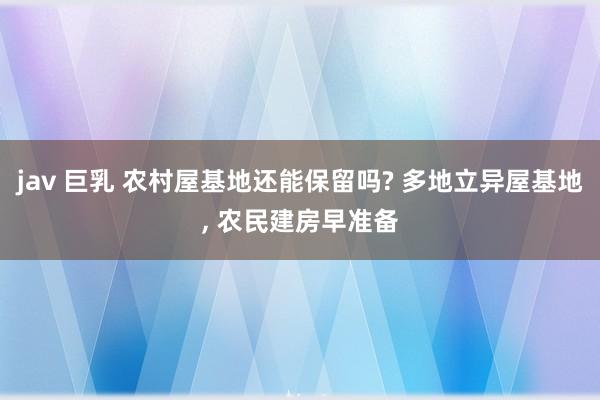 jav 巨乳 农村屋基地还能保留吗? 多地立异屋基地， 农民建房早准备