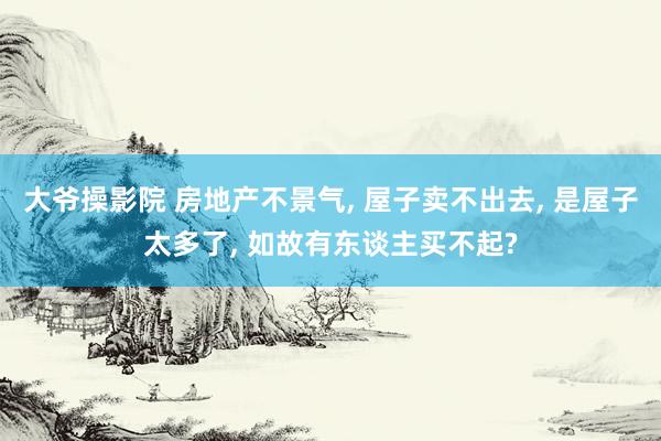 大爷操影院 房地产不景气， 屋子卖不出去， 是屋子太多了， 如故有东谈主买不起?