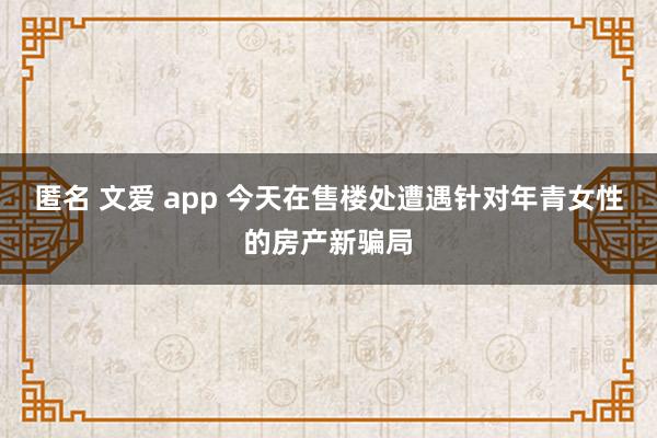 匿名 文爱 app 今天在售楼处遭遇针对年青女性的房产新骗局