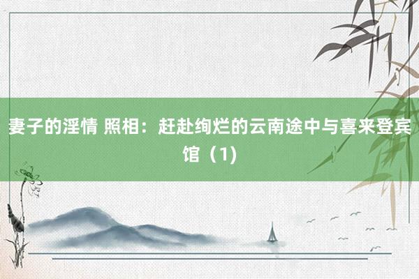 妻子的淫情 照相：赶赴绚烂的云南途中与喜来登宾馆（1)