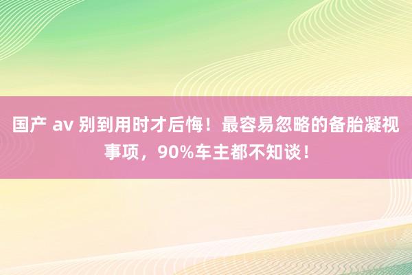 国产 av 别到用时才后悔！最容易忽略的备胎凝视事项，90%车主都不知谈！