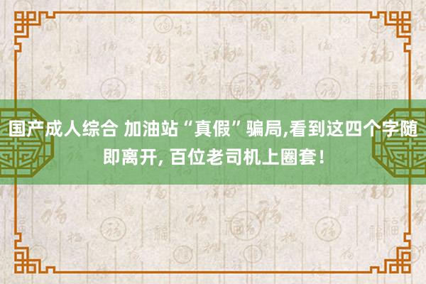 国产成人综合 加油站“真假”骗局，看到这四个字随即离开， 百位老司机上圈套！