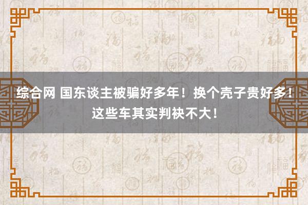 综合网 国东谈主被骗好多年！换个壳子贵好多！这些车其实判袂不大！