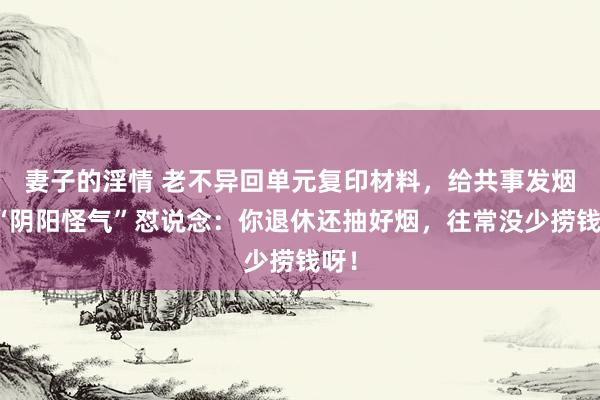 妻子的淫情 老不异回单元复印材料，给共事发烟被“阴阳怪气”怼说念：你退休还抽好烟，往常没少捞钱呀！