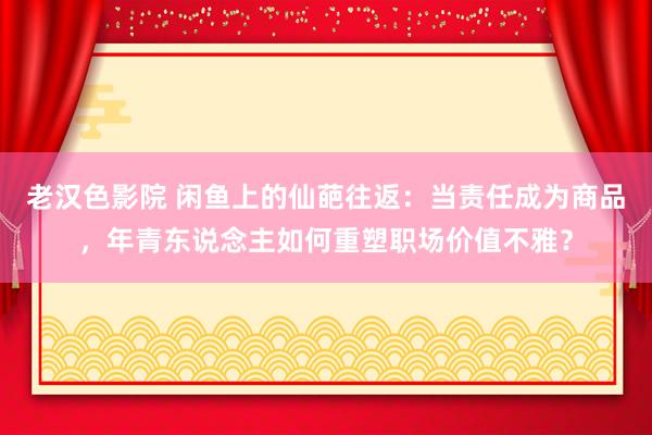 老汉色影院 闲鱼上的仙葩往返：当责任成为商品，年青东说念主如何重塑职场价值不雅？