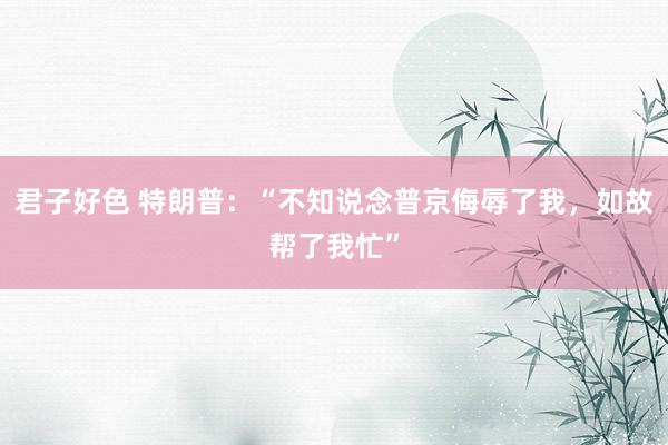 君子好色 特朗普：“不知说念普京侮辱了我，如故帮了我忙”