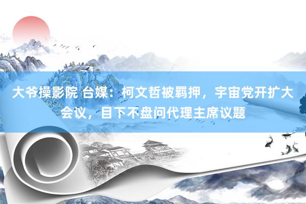 大爷操影院 台媒：柯文哲被羁押，宇宙党开扩大会议，目下不盘问代理主席议题