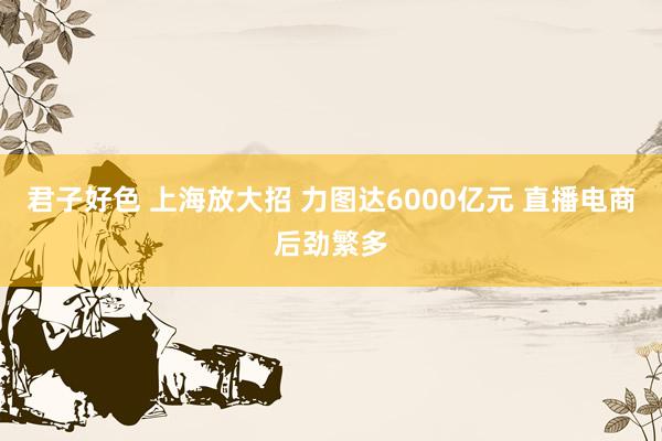 君子好色 上海放大招 力图达6000亿元 直播电商后劲繁多