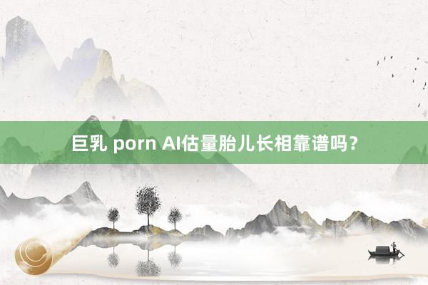 巨乳 porn AI估量胎儿长相靠谱吗？