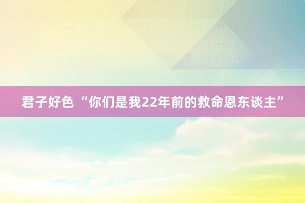 君子好色 “你们是我22年前的救命恩东谈主”