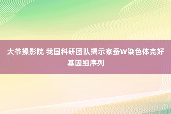 大爷操影院 我国科研团队揭示家蚕W染色体完好基因组序列