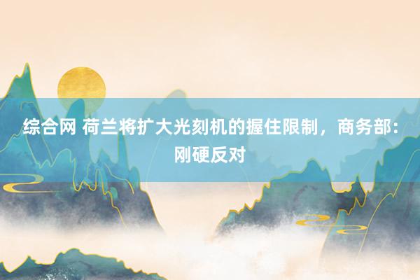 综合网 荷兰将扩大光刻机的握住限制，商务部：刚硬反对