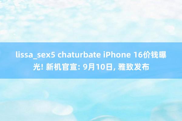 lissa_sex5 chaturbate iPhone 16价钱曝光! 新机官宣: 9月10日， 雅致发布