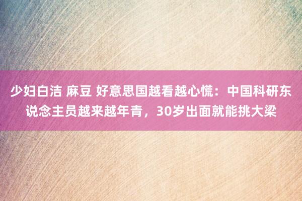 少妇白洁 麻豆 好意思国越看越心慌：中国科研东说念主员越来越年青，30岁出面就能挑大梁