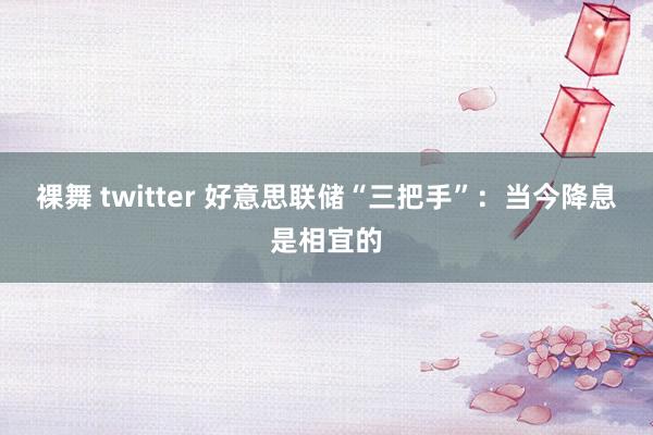 裸舞 twitter 好意思联储“三把手”：当今降息是相宜的