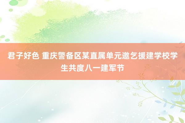 君子好色 重庆警备区某直属单元邀乞援建学校学生共度八一建军节