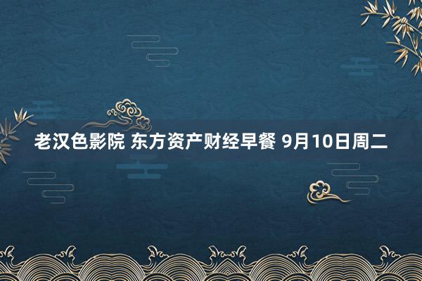 老汉色影院 东方资产财经早餐 9月10日周二