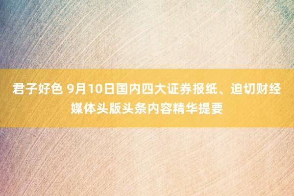 君子好色 9月10日国内四大证券报纸、迫切财经媒体头版头条内容精华提要