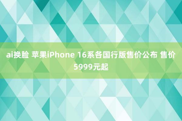 ai换脸 苹果iPhone 16系各国行版售价公布 售价5999元起