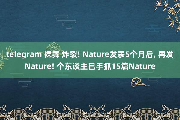 telegram 裸舞 炸裂! Nature发表5个月后， 再发Nature! 个东谈主已手抓15篇Nature