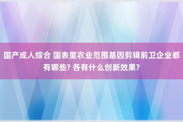 国产成人综合 国表里农业范围基因剪辑前卫企业都有哪些? 各有什么创新效果?