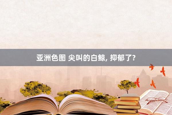 亚洲色图 尖叫的白鲸， 抑郁了?