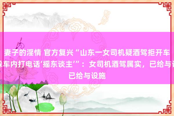 妻子的淫情 官方复兴“山东一女司机疑酒驾拒开车门躲车内打电话‘摇东谈主’”：女司机酒驾属实，已给与设施