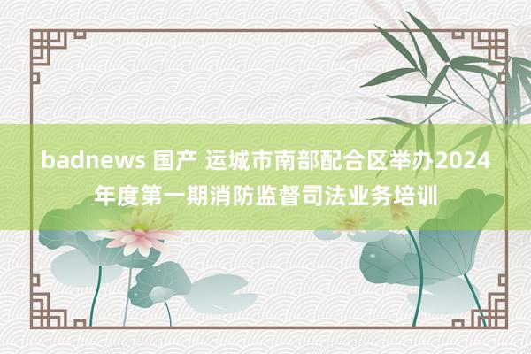 badnews 国产 运城市南部配合区举办2024年度第一期消防监督司法业务培训