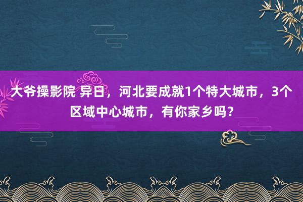 大爷操影院 异日，河北要成就1个特大城市，3个区域中心城市，有你家乡吗？