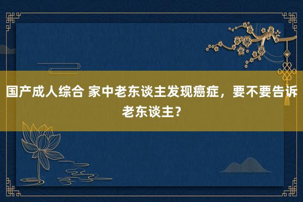 国产成人综合 家中老东谈主发现癌症，要不要告诉老东谈主？