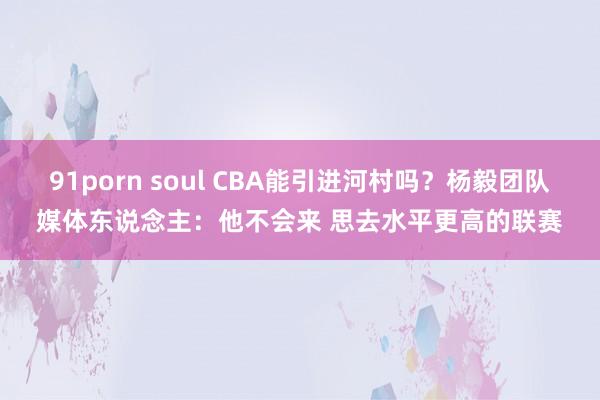 91porn soul CBA能引进河村吗？杨毅团队媒体东说念主：他不会来 思去水平更高的联赛