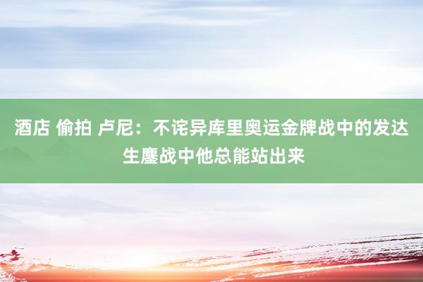 酒店 偷拍 卢尼：不诧异库里奥运金牌战中的发达 生鏖战中他总能站出来