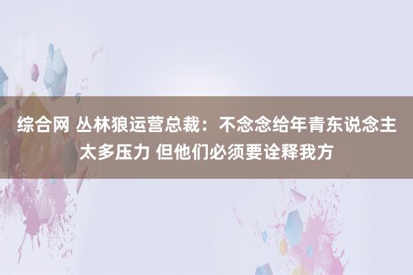 综合网 丛林狼运营总裁：不念念给年青东说念主太多压力 但他们必须要诠释我方