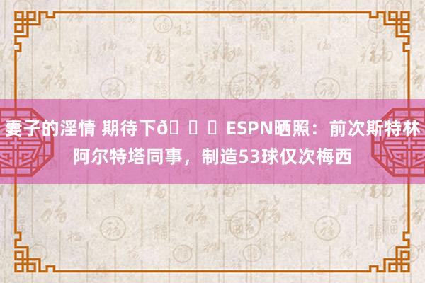 妻子的淫情 期待下👀ESPN晒照：前次斯特林阿尔特塔同事，制造53球仅次梅西