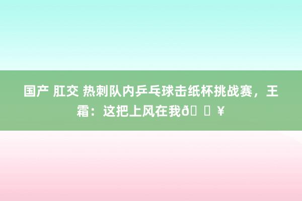 国产 肛交 热刺队内乒乓球击纸杯挑战赛，王霜：这把上风在我🔥