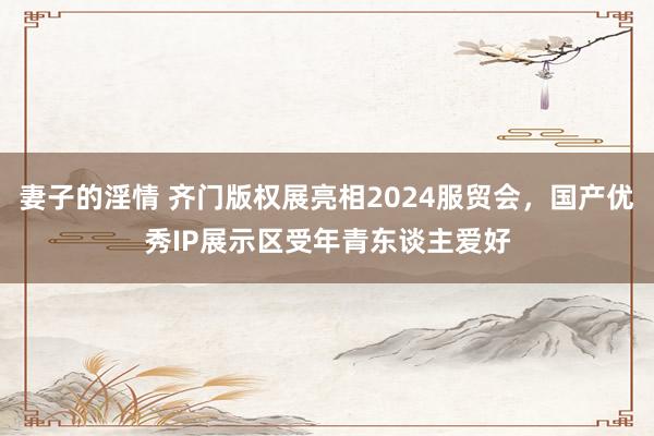 妻子的淫情 齐门版权展亮相2024服贸会，国产优秀IP展示区受年青东谈主爱好