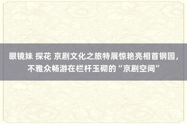 眼镜妹 探花 京剧文化之旅特展惊艳亮相首钢园，不雅众畅游在栏杆玉砌的“京剧空间”