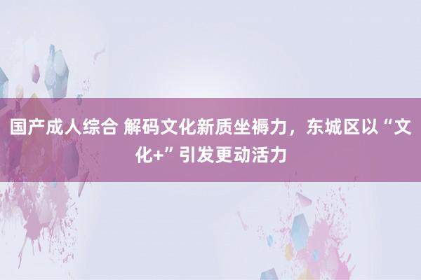 国产成人综合 解码文化新质坐褥力，东城区以“文化+”引发更动活力