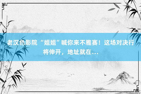 老汉色影院 “姐姐”喊你来不雅赛！这场对决行将伸开，地址就在…