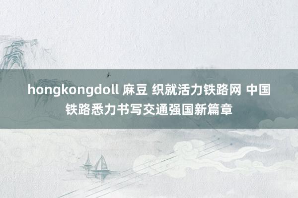 hongkongdoll 麻豆 织就活力铁路网 中国铁路悉力书写交通强国新篇章