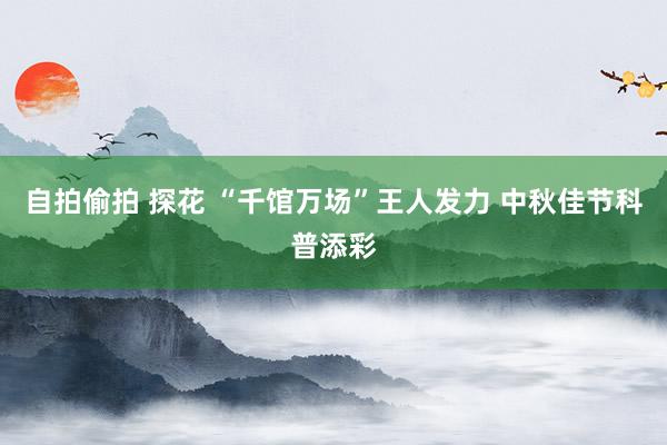 自拍偷拍 探花 “千馆万场”王人发力 中秋佳节科普添彩