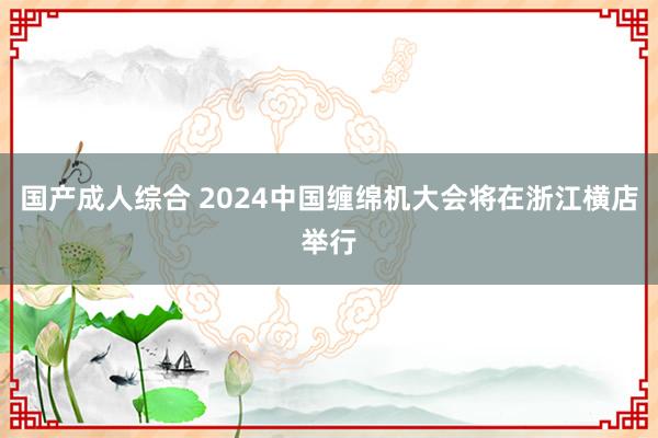 国产成人综合 2024中国缠绵机大会将在浙江横店举行