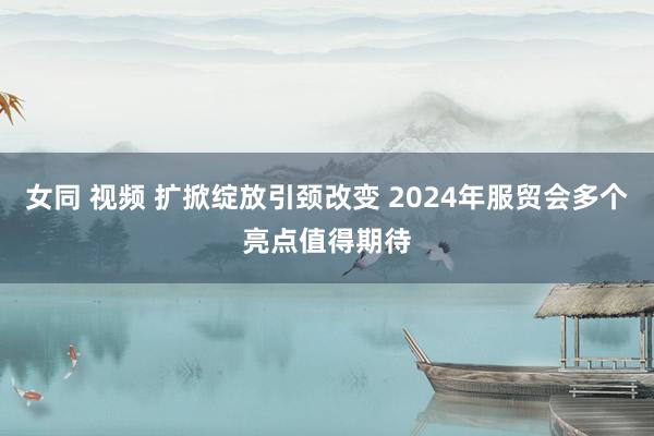 女同 视频 扩掀绽放引颈改变 2024年服贸会多个亮点值得期待