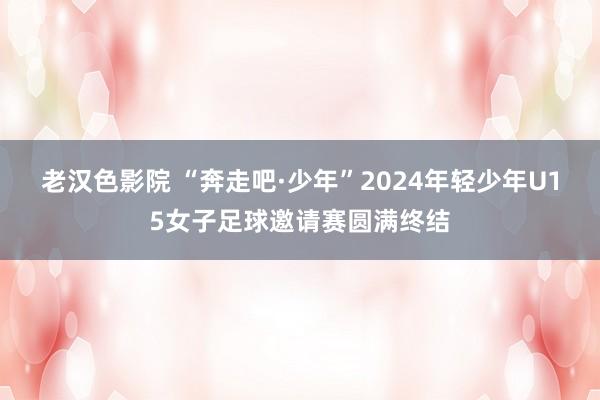 老汉色影院 “奔走吧·少年”2024年轻少年U15女子足球邀请赛圆满终结