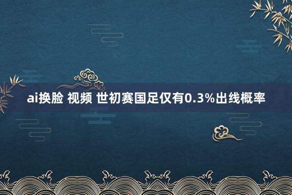 ai换脸 视频 世初赛国足仅有0.3%出线概率