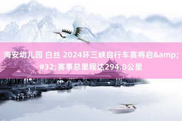 海安幼儿园 白丝 2024环三峡自行车赛将启&#32;赛事总里程达294.8公里